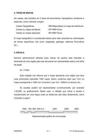 4. TIPOS DE MAPAS

Os mapas, são divididos em 3 tipos de documentos: topográficos; temáticos e
especiais, como indicado a seguir:

   Cartas Topográficas                  MR=Mapa Base ou mapa de referência.
   Cartas ou mapas temáticos            MT=MR+Tema
   Cartas ou mapas especiais            MT=MR+Tema

O mapa topográfico é considerado básico pois nele assentam-se informações
de temas específicos, tais como vegetação, geologia, sistemas ferroviários
etc....


5. ESCALA

Número adimensional utilizado para indicar de quanto está reduzida a
dimensão de uma região para que ela possa ser representada sobre uma folha
de papel.

          Ex: 1/1000

          Esta notação nos informa que o mapa apresenta uma região que teve
suas dimensões reduzidas 1000 vezes. Assim, podemos dizer que 1mm no
mapa corresponde a 1000 mm no terreno, que 1cm, 1000cm no terreno etc...

          As escalas podem ser representadas numericamente, por exemplo
1:25.000, ou graficamente. Neste caso, a relação que indica a escala é
transformada em uma régua onde as distâncias são lidas diretamente, como
mostrado a seguir:




            1000 750 500 250 0 m             1000       2000        3000


                       Representação gráfica de uma escala




DSR/INPE                             10 -
                                        -7                     P.C.G.Albuquerque
 
