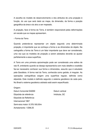 A escolha do modelo de desenvolvimento e dos atributos de uma projeção é
função, do uso que será dado ao mapa, da dimensão, da forma e posição
geográfica da área e do alvo a ser mapeado.

A projeção, face à forma da Terra, é também responsável pelas deformações
em escala que os mapas apresentam.

- Forma da Terra

Quando pretende-se representar um objeto segundo uma determinada
projeção, é importante que se conheça a forma e as dimensões do objeto. Na
cartografia a forma da Terra é um fator importante que deve ser considerado,
uma vez que os modelos de projeção a serem adotados deverão se ajustar
perfeitamente a essa superfície.

A Terra em uma primeira aproximação pode ser considerada uma esfera de
raio R, entretanto quando se deseja representá-la com mais detalhe e exatidão
faz-se necessário conhecer sua forma e dimensões, assunto que é estudado
pela Geodésia. A forma real da Terra, conhecida como geóide, é irregular. As
operações cartográficas exigem uma superfície regular, definida como
elipsóide. Este modelo é definido segundo o sistema geodésico de cada país.
No Brasil o sistema geodésico adotado está assim especificado:

Origem:
Datum horizontal SAD69                        Datum vertical
Elipsóide de referência                       Imbituba, SC
Elipsóide de Referência
Internacional 1967
Semi-eixo maior: 6.378.160,00m
Achatamento: 1/298.25




DSR/INPE                           10 -
                                      -9                       P.C.G.Albuquerque
 