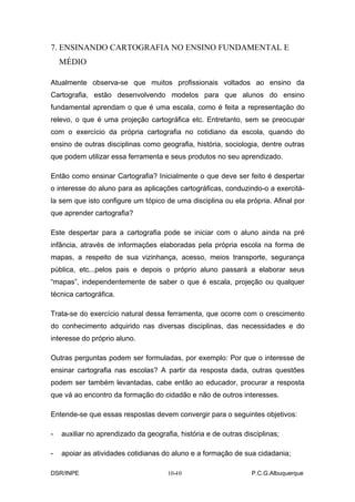 7. ENSINANDO CARTOGRAFIA NO ENSINO FUNDAMENTAL E
    MÉDIO

Atualmente observa-se que muitos profissionais voltados ao ensino da
Cartografia, estão desenvolvendo modelos para que alunos do ensino
fundamental aprendam o que é uma escala, como é feita a representação do
relevo, o que é uma projeção cartográfica etc. Entretanto, sem se preocupar
com o exercício da própria cartografia no cotidiano da escola, quando do
ensino de outras disciplinas como geografia, história, sociologia, dentre outras
que podem utilizar essa ferramenta e seus produtos no seu aprendizado.

Então como ensinar Cartografia? Inicialmente o que deve ser feito é despertar
o interesse do aluno para as aplicações cartográficas, conduzindo-o a exercitá-
la sem que isto configure um tópico de uma disciplina ou ela própria. Afinal por
que aprender cartografia?

Este despertar para a cartografia pode se iniciar com o aluno ainda na pré
infância, através de informações elaboradas pela própria escola na forma de
mapas, a respeito de sua vizinhança, acesso, meios transporte, segurança
pública, etc...pelos pais e depois o próprio aluno passará a elaborar seus
“mapas”, independentemente de saber o que é escala, projeção ou qualquer
técnica cartográfica.

Trata-se do exercício natural dessa ferramenta, que ocorre com o crescimento
do conhecimento adquirido nas diversas disciplinas, das necessidades e do
interesse do próprio aluno.

Outras perguntas podem ser formuladas, por exemplo: Por que o interesse de
ensinar cartografia nas escolas? A partir da resposta dada, outras questões
podem ser também levantadas, cabe então ao educador, procurar a resposta
que vá ao encontro da formação do cidadão e não de outros interesses.

Entende-se que essas respostas devem convergir para o seguintes objetivos:

-   auxiliar no aprendizado da geografia, história e de outras disciplinas;

-   apoiar as atividades cotidianas do aluno e a formação de sua cidadania;

DSR/INPE                                 -
                                      10-10                       P.C.G.Albuquerque
 