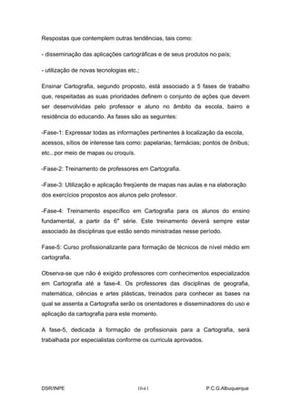 Respostas que contemplem outras tendências, tais como:

- disseminação das aplicações cartográficas e de seus produtos no país;

- utilização de novas tecnologias etc.;

Ensinar Cartografia, segundo proposto, está associado a 5 fases de trabalho
que, respeitadas as suas prioridades definem o conjunto de ações que devem
ser desenvolvidas pelo professor e aluno no âmbito da escola, bairro e
residência do educando. As fases são as seguintes:

-Fase-1: Expressar todas as informações pertinentes à localização da escola,
acessos, sítios de interesse tais como: papelarias; farmácias; pontos de ônibus;
etc...por meio de mapas ou croquís.

-Fase-2: Treinamento de professores em Cartografia.

-Fase-3: Utilização e aplicação freqüente de mapas nas aulas e na elaboração
dos exercícios propostos aos alunos pelo professor.

-Fase-4: Treinamento específico em Cartografia para os alunos do ensino
fundamental, a partir da 6a série. Este treinamento deverá sempre estar
associado às disciplinas que estão sendo ministradas nesse período.

Fase-5: Curso profissionalizante para formação de técnicos de nível médio em
cartografia.

Observa-se que não é exigido professores com conhecimentos especializados
em Cartografia até a fase-4. Os professores das disciplinas de geografia,
matemática, ciências e artes plásticas, treinados para conhecer as bases na
qual se assenta a Cartografia serão os orientadores e disseminadores do uso e
aplicação da cartografia para este momento.

A fase-5, dedicada à formação de profissionais para a Cartografia, será
trabalhada por especialistas conforme os curricula aprovados.




DSR/INPE                                 -
                                      10-11                     P.C.G.Albuquerque
 