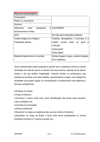 Recursos suplementares
Computador
Plotter ou impressora
Scanner
Aplicativos     para      cartografia      e CoreoDRAW,
sensoriamento remoto
GPS                                             De mão para operações estáticas
Cartas imagens ou imagens                       Colorida, abrangendo o município e a
Fotografias aéreas                              cidade,     escala   maior   ou   igual   a
                                                1/50.000.
                                                Cópia papel
                                                Cópia digital
Materiais disponíveis no mercado                Cartas-imagens, jogos, quebra cabeças,
                                                livros didáticos.


Outra característica desta proposta é permitir que o professor continue criando
atividades em sala de aula e no campo com seus alunos, valendo-se do acervo
básico e de sua própria imaginação. Visando auxiliar os professores que
poderão se envolver com este trabalho, apresentamos a seguir uma relação de
atividades que podem ajudar na compreensão e conhecimento dos objetivos e
técnicas cartográficas.


a-Passeio em trilhas
b-Caça ao tesouro;
c-Conhecer o bairro onde mora, para identificação dos locais mais poluídos,
sujos, perigosos etc.
d-Corridas de orientação;
e-Enduro ambiental;
f-Desenhar no mapa as trajetórias das naus de Cabral e Colombo;
g-Identificar no mapa do Brasil o local onde foram torpedeados os navios
brasileiros durante a 2a guerra mundial, etc...




DSR/INPE                                   -
                                        10-14                         P.C.G.Albuquerque
 