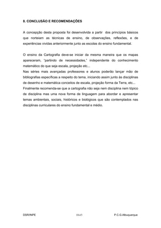 8. CONCLUSÃO E RECOMENDAÇÕES


A concepção desta proposta foi desenvolvida a partir dos princípios básicos
que norteiam as técnicas de ensino, de observações, reflexões, e de
experiências vividas anteriormente junto as escolas do ensino fundamental.


O ensino da Cartografia deve-se iniciar da mesma maneira que os mapas
apareceram, “partindo de necessidades,” independente do conhecimento
matemático do que seja escala, projeção etc...
Nas séries mais avançadas professores e alunos poderão lançar mão de
bibliografias específicas a respeito do tema, iniciando assim junto às disciplinas
de desenho e matemática conceitos de escala, projeção forma da Terra, etc...
Finalmente recomenda-se que a cartografia não seja nem disciplina nem tópico
de disciplina mas uma nova forma de linguagem para abordar e apresentar
temas ambientais, sociais, históricos e biológicos que são contemplados nas
disciplinas curriculares do ensino fundamental e médio.




DSR/INPE                                -
                                     10-15                      P.C.G.Albuquerque
 