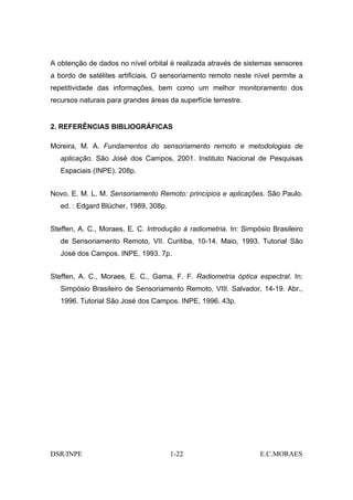 A obtenção de dados no nível orbital é realizada através de sistemas sensores
a bordo de satélites artificiais. O sensoriamento remoto neste nível permite a
repetitividade das informações, bem como um melhor monitoramento dos
recursos naturais para grandes áreas da superfície terrestre.


2. REFERÊNCIAS BIBLIOGRÁFICAS

Moreira, M. A. Fundamentos do sensoriamento remoto e metodologias de
   aplicação. São José dos Campos, 2001. Instituto Nacional de Pesquisas
   Espaciais (INPE). 208p.


Novo, E. M. L. M. Sensoriamento Remoto: princípios e aplicações. São Paulo.
   ed. : Edgard Blücher, 1989, 308p.


Steffen, A. C., Moraes, E. C. Introdução à radiometria. In: Simpósio Brasileiro
   de Sensoriamento Remoto, VII. Curitiba, 10-14. Maio, 1993. Tutorial São
   José dos Campos. INPE, 1993. 7p.


Steffen, A. C., Moraes, E. C., Gama, F. F. Radiometria óptica espectral. In:
   Simpósio Brasileiro de Sensoriamento Remoto, VIII. Salvador, 14-19. Abr.,
   1996. Tutorial São José dos Campos. INPE, 1996. 43p.




DSR/INPE                               1-22                      E.C.MORAES
 
