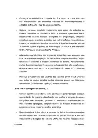 •   Consegue escalonabilidade completa, isto é, é capaz de operar com toda
      sua funcionalidade em ambientes variando de microcomputadores a
      estações de trabalho RISC de alto desempenho.

  •   Sistema inovador, projetado inicialmente para redes de estações de
      trabalho baseadas na arquitetura RISC e ambiente operacional UNIX.
      Desenvolvido usando técnicas avançadas de programação, utilizando
      modelo de dados orientado-a-objetos, que melhor reflete a metodologia de
      trabalho de estudos ambientais e cadastrais. A interface interativa utiliza o
      "X Window System" e padrão de apresentação OSF/MOTIF em ambientes
      UNIX e "Windows" em ambientes PC-Windows.

  •   Adaptado a complexidade dos problemas ambientais, que requerem uma
      forte capacidade de integração de dados entre imagens de satélite, mapas
      temáticos e cadastrais e modelos numéricos de terreno. Adicionalmente,
      muitos dos sistemas disponíveis no mercado apresentam alta complexidade
      de uso e demandam tempo de aprendizado muito longo, ao contrário do
      SPRING.

  •   Preserva o investimento dos usuários dos sistemas SITIM e SGI, uma vez
      que todos os dados gerados nestes sistemas podem ser totalmente
      aproveitados (inclusive com topologia) no novo ambiente.

Quais são as vantagens do SPRING?

  •   Contém algoritmos inovadores, como os utilizados para indexação espacial,
      segmentação de imagens, classificação por regiões e geração de grades
      triangulares com restrições, garantem o desempenho adequado para as
      mais variadas aplicações, complementando os métodos tradicionais de
      processamento de imagens e análise geográfica.

  •   Base de dados é única, isto é, a estrutura de dados é a mesma quando o
      usuário trabalha em um microcomputador na versão Windows e em uma
      máquina RISC (Estações de Trabalho UNIX), não havendo necessidade de

DSR/INPE                               11-6                            J.C.Moreira
 