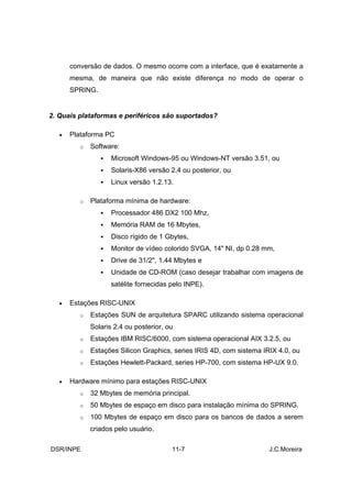 conversão de dados. O mesmo ocorre com a interface, que é exatamente a
       mesma, de maneira que não existe diferença no modo de operar o
       SPRING.


2. Quais plataformas e periféricos são suportados?

   •   Plataforma PC
          o   Software:
                     Microsoft Windows-95 ou Windows-NT versão 3.51, ou
                     Solaris-X86 versão 2.4 ou posterior, ou
                     Linux versão 1.2.13.

          o   Plataforma mínima de hardware:
                     Processador 486 DX2 100 Mhz,
                     Memória RAM de 16 Mbytes,
                     Disco rígido de 1 Gbytes,
                     Monitor de vídeo colorido SVGA, 14" NI, dp 0.28 mm,
                     Drive de 31/2", 1.44 Mbytes e
                     Unidade de CD-ROM (caso desejar trabalhar com imagens de
                     satélite fornecidas pelo INPE).

   •   Estações RISC-UNIX
          o   Estações SUN de arquitetura SPARC utilizando sistema operacional
              Solaris 2.4 ou posterior, ou
          o   Estações IBM RISC/6000, com sistema operacional AIX 3.2.5, ou
          o   Estações Silicon Graphics, series IRIS 4D, com sistema IRIX 4.0, ou
          o   Estações Hewlett-Packard, series HP-700, com sistema HP-UX 9.0.

   •   Hardware mínimo para estações RISC-UNIX
          o   32 Mbytes de memória principal.
          o   50 Mbytes de espaço em disco para instalação mínima do SPRING.
          o   100 Mbytes de espaço em disco para os bancos de dados a serem
              criados pelo usuário.

DSR/INPE                                 11-7                          J.C.Moreira
 