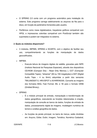 •   O SPRING 2.0 conta com um programa automático para instalação do
      sistema. Este programa carrega seletivamente os arquivos da fita para o
      disco, em função de parâmetros fornecidos pelo usuário.

  •   Periféricos como mesa digitalizadora, traçadores gráficos compatível com
      HPGL e impressoras coloridas compatível com PostScript também são
      suportados e podem ser integrados no sistema.


3. Quais os módulos disponíveis?

  •   3 módulos, IMPIMA, SPRING e SCARTA, com o objetivo de facilitar seu
      uso,   compartimentando     as   funções    de   manipulação    de   dados
      geocodificados.

  •   IMPIMA
         o   Executa leitura de imagens digitais de satélite, gravadas pelo INPE
             (Instituto Nacional de Pesquisas Espaciais), através dos dispositivos
             CD-ROM (Compact Disc - Read Only Memory ), CCT (Computer
             Compatible Tapes), "streamer" (60 ou 150 megabytes) e DAT (Digital
             Audio Tape - 4 ou 8mm) adquiridas a partir dos sensores
             TM/LANDSAT-5, HRV/SPOT e AVHRR/NOAA. Converte as imagens
             dos formatos BSQ, Fast Format, BIL e 1B para o formato GRIB
             (Gridded Binary).

  •   SPRING
         o   É o módulo principal de entrada, manipulação e transformação de
             dados geográficos, executando as funções relacionadas à criação,
             manipulação de consulta ao banco de dados, funções de entrada de
             dados, processamento digital de imagens, modelagem numérica de
             terreno e análise geográfica de dados.

         o   As funções da janela principal, na barra de menus, estão divididas
             em: Arquivo, Editar, Exibir, Imagem, Temático, Numérico Cadastral,


DSR/INPE                               11-8                           J.C.Moreira
 