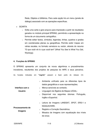 Rede, Objetos e Utilitários. Para cada opção há um menu (janela de
                   diálogo) associado com as operações específicas.

     •     SCARTA
              o    Edita uma carta e gera arquivo para impressão a partir de resultados
                   gerados no módulo principal SPRING, permitindo a apresentação na
                   forma de um documento cartográfico.
              o    Permite editar textos, símbolos, legendas, linhas, quadros e grades
                   em coordenadas planas ou geográficas. Permite exibir mapas em
                   várias escalas, no formato varredura ou vector, através do recurso
                   "O que você vê é o que você tem" (What You See Is What You Get,
                   Wysiwyg).



4. Funções do SPRING

O SPRING apresenta um conjunto de novos algoritmos e procedimentos
inovadores, resultantes dos projetos de pesquisa do INPE e seus parceiros.

As       funções   indicadas   em   "negrito"   passam   a   fazer   parte   do   release   3.6.


                                    o   Ambiente unificado para os diferentes tipos de
                                        dados geográficos e suas representações;
 Interface com o                    o   Menus sensíveis ao contexto;
          Usuário                   o   Linguagem de Álgebra de Mapas LEGAL;
                                    o   Disponível nos seguintes idiomas: Português,
                                        Inglês e Espanhol.

                                    o   Leitura de Imagens LANDSAT, SPOT, ERS-1 e
                                        NOAA/AVHRR;
Processamento de
                                    o   Registro e Correção Geométrica;
         Imagens
                                    o   Mosaico de Imagens com equalização dos níveis
                                        de cinza;



DSR/INPE                                        11-9                              J.C.Moreira
 