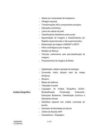 o   Realce por manipulação de histograma;
                     o   Filtragem espacial;
                     o   Transformações IHS e componentes principais;
                     o   Operações aritméticas;
                     o   Leitura de valores de pixel;
                     o   Classificadores estatísticos pixel-a-pixel;
                     o   Segmentação de Imagens e Classificadores por
                         Regiões (supervisionado e não-supervisionado);
                     o   Restauração de imagens LANDSAT e SPOT;
                     o   Filtros morfológicos para imagens;
                     o   Modelos de Mistura;
                     o   Técnicas markovianas para pós-classificação de
                         imagens;
                     o   Processamento de Imagens de Radar;



                     o   Digitalização, edição e geração de topologia;
                     o   Conversão     matriz    de/para     vetor   de   mapas
                         temáticos;
                     o   Mosaico;
                     o   Mapas de distância;
                     o   Tabulação cruzada;
                     o   Linguagem      de     Análise     Geográfica     LEGAL:
Análise Geográfica       Reclassificação,       Ponderação,          Fatiamento,
                         Operações Boolaenas, Classificação Contínua e
                         Operadores Zonais;
                     o   Estatística espacial com análise univariada de
                         pontos;
                     o   Estimador de Densidade por Kernel;
                     o   Critério de Decisão AHP;
                     o   Geoestatísica - Krigeagem;


 DSR/INPE                      11-10
J.C.Moreira
 