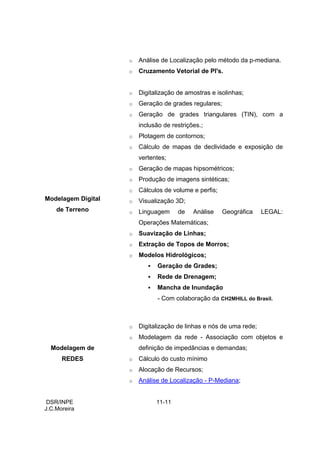 o   Análise de Localização pelo método da p-mediana.
                    o   Cruzamento Vetorial de PI's.


                    o   Digitalização de amostras e isolinhas;
                    o   Geração de grades regulares;
                    o   Geração de grades triangulares (TIN), com a
                        inclusão de restrições.;
                    o   Plotagem de contornos;
                    o   Cálculo de mapas de declividade e exposição de
                        vertentes;
                    o   Geração de mapas hipsométricos;
                    o   Produção de imagens sintéticas;
                    o   Cálculos de volume e perfis;
Modelagem Digital   o   Visualização 3D;
    de Terreno      o   Linguagem     de    Análise    Geográfica    LEGAL:
                        Operações Matemáticas;
                    o   Suavização de Linhas;
                    o   Extração de Topos de Morros;
                    o   Modelos Hidrológicos;
                               Geração de Grades;
                               Rede de Drenagem;
                               Mancha de Inundação
                               - Com colaboração da CH2MHILL do Brasil.



                    o   Digitalização de linhas e nós de uma rede;
                    o   Modelagem da rede - Associação com objetos e
  Modelagem de          definição de impedâncias e demandas;
      REDES         o   Cálculo do custo mínimo
                    o   Alocação de Recursos;
                    o   Análise de Localização - P-Mediana;


 DSR/INPE                     11-11
J.C.Moreira
 