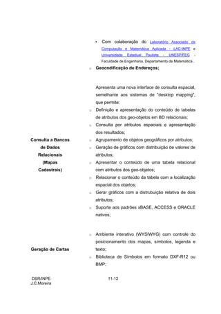 Com colaboração do Laboratório Associado de
                           Computação e Matemática Aplicada - LAC-INPE e
                           Universidade   Estadual   Paulista   -   UNESP/FEG   -
                           Faculdade de Engenharia, Departamento de Matemática .
                    o   Geocodificação de Endereços;



                        Apresenta uma nova interface de consulta espacial,
                        semelhante aos sistemas de "desktop mapping",
                        que permite:
                    o   Definição e apresentação do conteúdo de tabelas
                        de atributos dos geo-objetos em BD relacionais;
                    o   Consulta por atributos espaciais e apresentação
                        dos resultados;
Consulta a Bancos   o   Agrupamento de objetos geográficos por atributos;
     de Dados       o   Geração de gráficos com distribuição de valores de
   Relacionais          atributos;
      (Mapas        o   Apresentar o conteúdo de uma tabela relacional
    Cadastrais)         com atributos dos geo-objetos;
                    o   Relacionar o conteúdo da tabela com a localização
                        espacial dos objetos;
                    o   Gerar gráficos com a distrubuição relativa de dois
                        atributos;
                    o   Suporte aos padrões xBASE, ACCESS e ORACLE
                        nativos;



                    o   Ambiente interativo (WYSIWYG) com controle do
                        posicionamento dos mapas, símbolos, legenda e
Geração de Cartas       texto;
                    o   Biblioteca de Símbolos em formato DXF-R12 ou
                        BMP;


 DSR/INPE                        11-12
J.C.Moreira
 