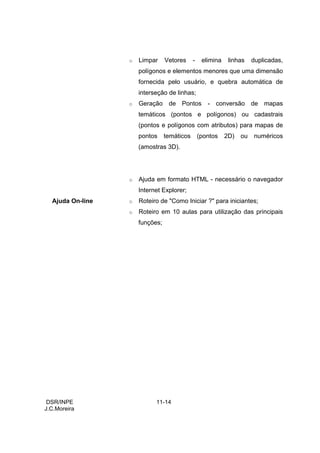 o   Limpar     Vetores     -    elimina    linhas    duplicadas,
                      polígonos e elementos menores que uma dimensão
                      fornecida pelo usuário, e quebra automática de
                      interseção de linhas;
                  o   Geração de Pontos - conversão de mapas
                      temáticos (pontos e polígonos) ou cadastrais
                      (pontos e polígonos com atributos) para mapas de
                      pontos     temáticos       (pontos    2D)   ou   numéricos
                      (amostras 3D).




                  o   Ajuda em formato HTML - necessário o navegador
                      Internet Explorer;
  Ajuda On-line   o   Roteiro de "Como Iniciar ?" para iniciantes;
                  o   Roteiro em 10 aulas para utilização das principais
                      funções;




 DSR/INPE                   11-14
J.C.Moreira
 