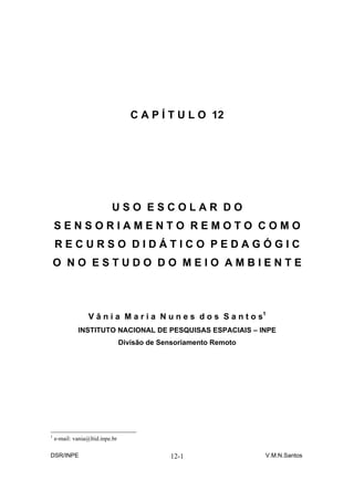 C A P Í T U L O 12




                           USO ESCOLAR DO
    SENSORIAMENTO REMOTO COMO
    RECURSO DIDÁTICO PEDAGÓGIC
    O NO ESTUDO DO MEIO AMBIENTE



                  V â n i a M a r i a N u n e s d o s S a n t o s1
             INSTITUTO NACIONAL DE PESQUISAS ESPACIAIS – INPE
                                 Divisão de Sensoriamento Remoto




1
    e-mail: vania@ltid.inpe.br

DSR/INPE                                      12-1                 V.M.N.Santos
 