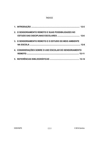 ÍNDICE



1. INTRODUÇÃO ....................................................................................... 12-5

2. O SENSORIAMENTO REMOTO E SUAS POSSIBILIDADES NO
     ESTUDO DAS DISCIPLINAS ESCOLARES ........................................ 12-6

3. O SENSORIAMENTO REMOTO E O ESTUDO DO MEIO AMBIENTE
     NA ESCOLA ........................................................................................... 12-8

4. CONSIDERAÇÕES SOBRE O USO ESCOLAR DO SENSORIAMENTO
     REMOTO .............................................................................................. 12-11

5. REFERÊNCIAS BIBLIOGRÁFICAS ..................................................... 12-14




DSR/INPE                                             12-3                                      V.M.N.Santos
 