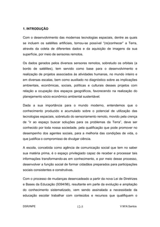 1. INTRODUÇÃO

Com o desenvolvimento das modernas tecnologias espaciais, dentre as quais
se incluem os satélites artificiais, tornou-se possível “(re)conhecer” a Terra,
através da coleta de diferentes dados e da aquisição de imagens da sua
superfície, por meio de sensores remotos.

Os dados gerados pelos diversos sensores remotos, sobretudo os orbitais (a
bordo de satélites), tem servido como base para o desenvolvimento e
realização de projetos associados às atividades humanas, no mundo inteiro e
em diversas escalas, bem como auxiliado no diagnóstico sobre as implicações
ambientais, econômicas, sociais, políticas e culturais desses projetos com
relação a ocupação dos espaços geográficos, favorecendo na realização do
planejamento sócio econômico ambiental sustentável.

Dada a sua importância para o mundo moderno, entendemos que o
conhecimento produzido e acumulado sobre o potencial de utilização das
tecnologias espaciais, sobretudo do sensoriamento remoto, movido pela crença
de “ir ao espaço buscar soluções para os problemas da Terra”, deve ser
conhecido por toda nossa sociedade, pela qualificação que pode promover no
desempenho dos agentes sociais, para a melhoria das condições de vida, o
que justifica o compromisso de divulgar ciência.

A escola, concebida como agência de comunicação social que tem no saber
sua matéria prima, é o espaço privilegiado capaz de receber e processar tais
informações transformando-as em conhecimento, e por meio desse processo,
desenvolver a função social de formar cidadãos preparados para participações
sociais consistentes e construtivas.

Com o processo de mudanças desencadeado a partir da nova Lei de Diretrizes
e Bases da Educação (9394/96), resultante em parte da evolução e ampliação
do conhecimento sistematizado, vem sendo assinalada a necessidade da
educação escolar trabalhar com conteúdos e recursos que qualifiquem o


DSR/INPE                               12-5                        V.M.N.Santos
 