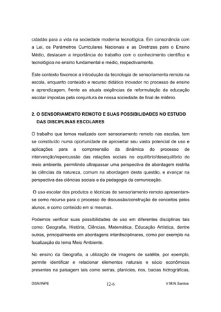 cidadão para a vida na sociedade moderna tecnológica. Em consonância com
a Lei, os Parâmetros Curriculares Nacionais e as Diretrizes para o Ensino
Médio, destacam a importância do trabalho com o conhecimento científico e
tecnológico no ensino fundamental e médio, respectivamente.

Este contexto favorece a introdução da tecnologia de sensoriamento remoto na
escola, enquanto conteúdo e recurso didático inovador no processo de ensino
e aprendizagem, frente as atuais exigências de reformulação da educação
escolar impostas pela conjuntura de nossa sociedade de final de milênio.


2. O SENSORIAMENTO REMOTO E SUAS POSSIBILIDADES NO ESTUDO
  DAS DISCIPLINAS ESCOLARES

O trabalho que temos realizado com sensoriamento remoto nas escolas, tem
se constituído numa oportunidade de aproveitar seu vasto potencial de uso e
aplicações   para   a    compreensão        da   dinâmica   do   processo   de
intervenção/repercussão das relações sociais no equilíbrio/desequilíbrio do
meio ambiente, permitindo ultrapassar uma perspectiva de abordagem restrita
às ciências da natureza, comum na abordagem desta questão, e avançar na
perspectiva das ciências sociais e da pedagogia da comunicação.

O uso escolar dos produtos e técnicas de sensoriamento remoto apresentam-
se como recurso para o processo de discussão/construção de conceitos pelos
alunos, e como conteúdo em si mesmas.

Podemos verificar suas possibilidades de uso em diferentes disciplinas tais
como: Geografia, História, Ciências, Matemática, Educação Artística, dentre
outras, principalmente em abordagens interdisciplinares, como por exemplo na
focalização do tema Meio Ambiente.

No ensino da Geografia, a utilização de imagens de satélite, por exemplo,
permite identificar e relacionar elementos naturais e sócio econômicos
presentes na paisagem tais como serras, planícies, rios, bacias hidrográficas,


DSR/INPE                             12-6                          V.M.N.Santos
 