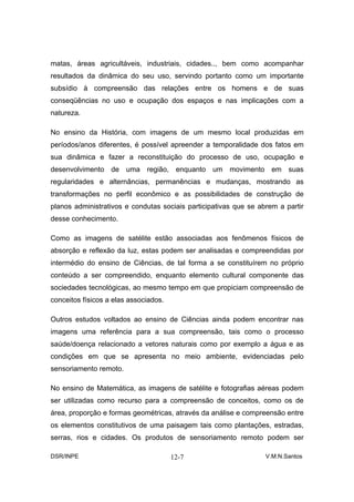 matas, áreas agricultáveis, industriais, cidades.., bem como acompanhar
resultados da dinâmica do seu uso, servindo portanto como um importante
subsídio à compreensão das relações entre os homens e de suas
conseqüências no uso e ocupação dos espaços e nas implicações com a
natureza.

No ensino da História, com imagens de um mesmo local produzidas em
períodos/anos diferentes, é possível apreender a temporalidade dos fatos em
sua dinâmica e fazer a reconstituição do processo de uso, ocupação e
desenvolvimento de uma região, enquanto um movimento em suas
regularidades e alternâncias, permanências e mudanças, mostrando as
transformações no perfil econômico e as possibilidades de construção de
planos administrativos e condutas sociais participativas que se abrem a partir
desse conhecimento.

Como as imagens de satélite estão associadas aos fenômenos físicos de
absorção e reflexão da luz, estas podem ser analisadas e compreendidas por
intermédio do ensino de Ciências, de tal forma a se constituírem no próprio
conteúdo a ser compreendido, enquanto elemento cultural componente das
sociedades tecnológicas, ao mesmo tempo em que propiciam compreensão de
conceitos físicos a elas associados.

Outros estudos voltados ao ensino de Ciências ainda podem encontrar nas
imagens uma referência para a sua compreensão, tais como o processo
saúde/doença relacionado a vetores naturais como por exemplo a água e as
condições em que se apresenta no meio ambiente, evidenciadas pelo
sensoriamento remoto.

No ensino de Matemática, as imagens de satélite e fotografias aéreas podem
ser utilizadas como recurso para a compreensão de conceitos, como os de
área, proporção e formas geométricas, através da análise e compreensão entre
os elementos constitutivos de uma paisagem tais como plantações, estradas,
serras, rios e cidades. Os produtos de sensoriamento remoto podem ser

DSR/INPE                               12-7                       V.M.N.Santos
 