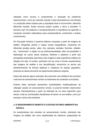 utilizados   como   recurso   à   compreensão   e   resolução   de    problemas
reais/concretos, como por exemplo calcular a área desmatada de uma floresta
e a proporção deste impacto para a população local e circunvizinha, utilizando
diferentes escalas. Esses recursos podem auxiliar o aluno a perceber “o
tamanho real” do problema e consequentemente a importância de aprender a
manipular conceitos matemáticos para compreendê-los, construindo o próprio
conhecimento.

Em Educação Artística, é possível elaborar maquetes a partir de imagens de
satélite, fotografias aéreas e mapas (cartas topográficas), mostrando em
diferentes escalas serras, vales, rios, represas, estradas, ferrovias, cidades,
etc., “construindo” a região na sua tridimensionalidade, além de possibilitar a
elaboração de outros textos artísticos, literários e plásticos a partir das
percepções propiciadas pela leitura das imagens e pela experiência estética da
relação com elas. O contato, sobretudo com as cores e formas características
das imagens de satélite e sua decodificação, encaminha os alunos aos
desdobramentos de leituras objetivas e subjetivas do espaço geográfico,
propícias ao desenvolvimento de experimentos plásticos originais.

Esses são apenas alguns exemplos dos possíveis usos didáticos dos produtos
e técnicas de sensoriamento remoto no tratamento de conteúdos curriculares.

Embora estes exemplos apresentem possibilidades multidisciplinares de
utilização escolar do sensoriamento remoto, é possível também desenvolver
estudos interdisciplinares a partir da definição de um tema específico para
estudo, onde as contribuições disciplinares se tecem na sua análise, como por
exemplo o tema meio ambiente.


3. O SENSORIAMENTO REMOTO E O ESTUDO DO MEIO AMBIENTE NA
   ESCOLA

As características dos produtos do sensoriamento remoto, sobretudo das
imagens de satélite, tais como repetitividade de cobertura; justaposição de

DSR/INPE                             12-8                            V.M.N.Santos
 