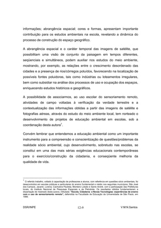 informações; abrangência espacial; cores e formas, apresentam importante
contribuição para os estudos ambientais na escola, revelando a dinâmica do
processo de construção do espaço geográfico.

A abrangência espacial e o caráter temporal das imagens de satélite, que
possibilitam uma visão de conjunto da paisagem em tempos diferentes,
seqüenciais e simultâneos, podem auxiliar nos estudos do meio ambiente,
mostrando, por exemplo, as relações entre o crescimento desordenado das
cidades e a presença de rios/córregos poluídos, favorecendo na localização de
possíveis fontes poluidoras, tais como indústrias ou loteamentos irregulares,
bem como subsidiar na análise dos processos de uso e ocupação dos espaços,
enriquecendo estudos históricos e geográficos.

A possibilidade de associarmos, ao uso escolar do sensoriamento remoto,
atividades de campo voltadas à verificação da verdade terrestre e a
contextualização das informações obtidas a partir das imagens de satélite e
fotografias aéreas, através do estudo do meio ambiente local, tem norteado o
desenvolvimento de projetos de educação ambiental em escolas, sob a
coordenação desta autora1.

Convém lembrar que entendemos a educação ambiental como um importante
instrumento para a compreensão e conscientização de questões/problemas da
realidade sócio ambiental, cujo desenvolvimento, sobretudo nas escolas, se
constitui em uma das mais sérias exigências educacionais contemporâneas
para o exercício/construção da cidadania, e conseqüente melhoria da
qualidade de vida.




1
  O referido trabalho, voltado à capacitação de professores e alunos, com referência em questões sócio ambientais, foi
desenvolvidos em escolas públicas e particulares do ensino fundamental e médio nos seguintes municípios: São José
dos Campos, Jacareí, Lorena, Cachoeira Paulista, Monteiro Lobato e Santo André, com a participação das Prefeituras
locais, do Instituto Nacional de Pesquisas Espaciais e da Petrobrás. Os resultados obtidos fundamentaram a
dissertação de mestrado desta autora, intitulada: “Escola, Cidadania e Novas Tecnologias: experiências de ensino
com o uso de sensoriamento remoto”, defendida na Faculdade de Educação da Universidade de São Paulo, em
1999.



DSR/INPE                                               12-9                                         V.M.N.Santos
 