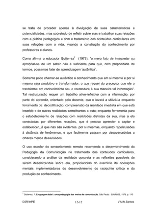 se trata de proceder apenas à divulgação de suas características e
potencialidades, mas sobretudo de refletir sobre elas e trabalhar suas relações
com a prática pedagógica e com o tratamento dos conteúdos curriculares em
suas relações com a vida, visando a construção do conhecimento por
professores e alunos.

Como afirma o educador Gutierrez2 (1979), “o mero fato de interpretar ou
apropriar-se de um saber não é suficiente para que, com propriedade de
termos, possamos falar de aprendizagem ‘autêntica’.

Somente pode chamar-se autêntico o conhecimento que em si mesmo e por si
mesmo seja produtivo e transformador, o que requer do preceptor que ele o
transforme em conhecimento seu e reestruture à sua maneira tal informação”.
Tal restruturação requer um trabalho ativo-reflexivo com a informação, por
parte do aprendiz, orientado pelo docente, que o levará a utilizá-la enquanto
ferramenta de: decodificação, compreensão da realidade imediata em que está
inserido e de outras realidades semelhantes a esta; enquanto ferramenta para
o estabelecimento de relações com realidades distintas da sua, mas a ela
conectadas por diferentes relações, que é preciso aprender a captar e
estabelecer, já que não são evidentes por si mesmas, enquanto repercussões
à distância de fenômenos, e que facilmente passam por desapercebidas a
olhares menos desavisados.

O uso escolar do sensoriamento remoto recomenda o desenvolvimento da
Pedagogia da Comunicação no tratamento dos conteúdos curriculares,
considerando a análise da realidade concreta e as reflexões possíveis de
serem desenvolvidas sobre ela, propiciadoras do exercício de operações
mentais implementadoras do desenvolvimento do raciocínio crítico e da
produção do conhecimento.




2
    Gutierrez, F. Linguagem total : uma pedagogia dos meios de comunicação. São Paulo : SUMMUS, 1979. p. 110


DSR/INPE                                            12-12                                    V.M.N.Santos
 