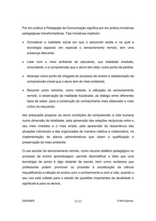 Por em prática a Pedagogia da Comunicação significa por em prática iniciativas
pedagógicas transformadoras. Tais iniciativas implicam:

•   Considerar a realidade social em que o educando existe e na qual a
    tecnologia espacial, em especial o sensoriamento remoto, tem uma
    presença relevante;

•   Lidar com o meio ambiente do educando, sua realidade imediata,
    circundante, e a compreensão que o aluno tem dela, como ponto de partida;

•   Alcançar como ponto de chegada do processo de ensino a reelaboração da
    compreensão inicial que o aluno tem do meio ambiente;

•   Recorrer como caminho, como método, à utilização do sensoriamento
    remoto; à observação da realidade focalizada; ao diálogo entre diferentes
    tipos de saber, para a construção do conhecimento mais elaborado e mais
    crítico do educando.

Isto pressupõe propiciar ao aluno condições de compreender a vida humana
numa dimensão de totalidade, pela apreensão das relações recíprocas entre o
seu meio imediato e o mais amplo; pela apreensão da ressonância das
atuações individuais e das organizadas de maneira coletiva e colaborativa, na
implementação de planos administrativos que visem a qualificação e
preservação do meio ambiente.

O uso escolar do sensoriamento remoto, como recurso didático pedagógico no
processo de ensino aprendizagem, permite desmistificar a idéia que uma
tecnologia de ponta é algo distante da escola, bem como esclarece que
professores podem promover ou proceder à socialização da ciência
requalificando a relação do ensino com o conhecimento e com a vida, quando o
seu uso está voltado para o estudo de questões importantes da atualidade e
significativa para os alunos.




DSR/INPE                            12-13                         V.M.N.Santos
 