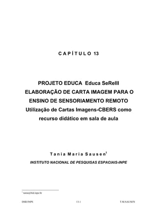 C A P Í T U L O 13




                  PROJETO EDUCA Educa SeReIII
     ELABORAÇÃO DE CARTA IMAGEM PARA O
         ENSINO DE SENSORIAMENTO REMOTO
      Utilização de Cartas Imagens-CBERS como
                   recurso didático em sala de aula




                         T a n i a M a r i a S a u s e n1
          INSTITUTO NACIONAL DE PESQUISAS ESPACIAIS-INPE




1
    tania@ltid.inpe.br


DSR/INPE                               13-1                 T.M.SAUSEN
 