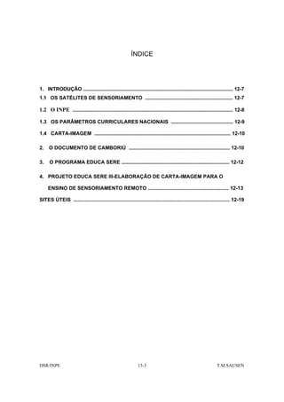 ÍNDICE




1. INTRODUÇÃO ............................................................................................................... 12-7
1.1 OS SATÉLITES DE SENSORIAMENTO ................................................................. 12-7

1.2 O INPE ....................................................................................................................... 12-8

1.3 OS PARÂMETROS CURRICULARES NACIONAIS .............................................. 12-9

1.4 CARTA-IMAGEM ..................................................................................................... 12-10

2.    O DOCUMENTO DE CAMBORIÚ ........................................................................... 12-10

3.    O PROGRAMA EDUCA SERE ................................................................................ 12-12

4. PROJETO EDUCA SERE III-ELABORAÇÃO DE CARTA-IMAGEM PARA O

     ENSINO DE SENSORIAMENTO REMOTO ......................................................... 12-13

SITES ÚTEIS .............................................................................................................. 12-19




DSR/INPE                                                        13-3                                                T.M.SAUSEN
 