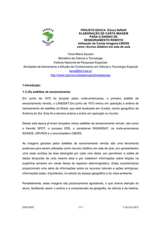 PROJETO EDUCA Educa SeReIII
                                          ELABORAÇÃO DE CARTA IMAGEM
                                                   PARA O ENSINO DE
                                               SENSORIAMENTO REMOTO
                                          Utilização de Cartas Imagens-CBERS
                                         como recurso didático em sala de aula

                                    Tania Maria Sausen
                            Ministério da Ciência e Tecnologia
                        Instituto Nacional de Pesquisas Espaciais
Atividades de treinamento e Difusão de Conhecimento em Ciência e Tecnologia Espacial
                                     tania@ltid.inpe.br
                     http://www.inpe.br/unidades/cep/atividadescep


1-Introdução:

1.1) Os satélites de sensoriamento:

Em junho de 1972 foi lançado pelos norte-americanos, o primeiro satélite de
sensoriamento remoto, o LANDSAT.Em junho de 1973 entrou em operação a antena de
rastreamento de satélites do Brasil, que está localizada em Cuiabá, centro geográfico da
América do Sul. Esta foi a terceira antena a entrar em operação no mundo.


Desde esta época já foram lançados vários satélites de sensoriamento remoto, tais como
o francês SPOT, o europeu ERS, o canadense RADARSAT, os norte-americanos
IKONOS, ORVIEW e o sino-brasileiro CBERS.


As imagens geradas pelos satélites de sensoriamento remoto são uma ferramenta
poderosa para serem utilizadas como recurso didático em sala de aula, por apresentarem
uma visão sinótica da área abrangida por cada uma delas, por permitirem a coleta de
dados temporais de uma mesma área e por coletarem informações sobre feições na
superfície terrestre em várias faixas do espectro eletromagnético. Estas características
proporcionam uma série de informações sobre os recursos naturais e ações antrópicas,
informações estas, importantes, no estudo do espaço geográfico e do meio-ambiente.


Paralelamente, estas imagens são pictoricamente agradáveis, o que chama atenção do
aluno, facilitando assim o ensino e a compreensão da geografia, da ciência e da história.




DSR/INPE                                  13-7                              T.M.SAUSEN
 
