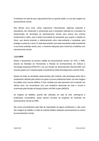 O professor em sala de aula, seguramente terá um grande aliado, no uso das imagens de
sensoriamento remoto.


Nos últimos cinco anos, vários organismos internacionais, agências espaciais e
educadores, tem observado e comprovado que é necessário estender-se o processo de
disseminação da tecnologia de sensoriamento remoto para alunos dos ensinos
fundamental e médio, pois é desta comunidade de estudantes que surgirá o cidadão do
futuro, que deverá entender o relacionamento entre meio-ambiente e sociedade, para
proteger e preservar a terra. É nesta fase também que estes estudantes estão escolhendo
a sua futura profissão sendo, pois, o momento adequado para motivá-los a trabalhar com
sensoriamento remoto.



1.2) O INPE

Desde o lançamento do primeiro satélite de sensoriamento remoto, em 1972, o INPE,
através da Atividade de Treinamento e Difusão de Conhecimentos em Ciência e
Tecnologia Espaciais-ATDCCTE e da sua Divisão de Sensoriamento Remoto-DSR, tem
se preocupado com a disseminação e transferência desta tecnologia para usuários finais.


Apesar de todas as atividades desenvolvidas pelo Instituto, esta tecnologia ainda não é
amplamente utilizada pelo público em geral e poucos professores fazem uso das imagens
de satélite como recurso didático. É bem verdade que este panorama vem mudando nos
últimos anos, em consonância com uma tendência observada em todo o mundo e
incentivada pela Divisão de Espaço Exterior da ONU e pela UNESCO.


As imagens de satélites, quando são utilizadas em sala de aula, restringe-se a
professores universitários, quase sempre oriundos do programa de mestrado em
sensoriamento remoto do INPE.


Isto ocorre principalmente pela falta de capacitação de alguns professores, o alto custo
das imagens de satélite e a falta de material didático dedicado exclusivamente ao ensino
de sensoriamento remoto.




DSR/INPE                                  13-8                              T.M.SAUSEN
 