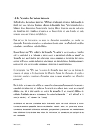 1.3) Os Parâmetros Curriculares Nacionais

Os Parâmetros Curriculares Nacionais-PCN foram criados pelo Ministério da Educação do
Brasil, com base na Lei de Diretrizes e Bases da Educação. Estes Parâmetros atendem a
todas as áreas dos ensinos fundamental e médio e dão as linhas de ação de cada uma
das disciplinas, com relação ao programa a ser desenvolvido em sala de aula, em cada
uma das séries, ao longo do período letivo.


Eles servem de instrumento no apoio às discussões pedagógicas na escola, na
elaboração de projetos educativos, no planejamento das aulas, na reflexão sobre prática
educativa e na análise do material didático.


De acordo com os PCNs o objetivo da Geografia “é explicar e compreender as relações
entre a sociedade e a natureza, e como ocorre a apropriação desta por aquela”. A
Geografia tem que trabalhar com diferentes noções espaciais e temporais, bem como
com os fenômenos sociais, culturais e naturais que são característicos de cada paisagem,
para permitir uma compreensão processual e dinâmica de sua constituição.


È mencionado nos PCNs que “o ensino da Geografia deve fazer uso de leituras de
imagens, de dados e de documentos de diferentes fontes de informação, de modo a
interpretar, analisar e relacionar informações sobre o espaço geográfico e as diferentes
paisagens”.


Diante disto, as imagens de satélite, em suas diferentes resoluções espaciais, temporais e
espectrais constituem-se em poderosa ferramenta em sala de aula, sendo um material
didático rico, útil e interessante no ensino da geografia. É um material didático de
múltiplas finalidades para os professores do ensino fundamental (1° a 8° séries-7 a 14
anos) e médio (1° a 3° séries-15 a 17anos).


Atualmente as escolas brasileiras estão buscando novos recursos didáticos e novas
formas de ensinar geografia, bem como ciências, história, artes, etc. para seus alunos,
formas que aproximem o aluno da realidade, que permitam que tenham um conhecimento
mais detalhado do local onde eles vivem, da sua cidade, do seu estado, do seu país e do
seu continente.




DSR/INPE                                       13-9                          T.M.SAUSEN
 