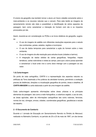O ensino da geografia visa também tornar o aluno um futuro cidadão consciente sobre o
meio-ambiente e os recursos naturais que o cercam. Para esta tarefa as imagens de
sensoriamento remoto são úteis e possibilitam a identificação de vários aspectos da
paisagem, bem como caracterizar a interação do homem com ela e os impactos
provocados por ele.


Assim, levando-se em consideração os PCNs e os livros didáticos de geografia, sugere-
se:
      •   O uso de imagens de satélite com diferentes resoluções espaciais para o estudo
          dos continentes, países, estados, regiões e municípios;
      •   O uso de dados temporais para caracterizar a ação do homem sobre o meio
          ambiente;
      •   O uso de imagens de alta resolução para estudos locais (cidades e bairros);
      •   A integração de dados obtidos de cartas geográficas, fotografias, mapas
          temáticos, cartas rodoviárias e visitas ao campo, para que o aluno possa aprender
          e caracterizar o local onde vive e como deve interagir com a paisagem ao seu
          redor.


1.4) Carta-Imagem

Do ponto de vista cartográfico, CARTA é a representação dos aspectos naturais ou
artificiais da Terra destinada a fins práticos da atividade humana, permitindo a avaliação
precisa de distâncias, direções e a localização geográfica de pontos, áreas e detalhes. A
CARTA-IMAGEM é a carta elaborada a partir de uma imagem de satélite.


Cada carta-imagem apresenta informações sobre áreas urbanas e os principais
elementos da paisagem, tais como a rede hidrográfica, a cobertura vegetal, o uso do solo,
as áreas agrícolas, além de informações cartográficas tais como rodovias, ferrovias,
nomes de rios, córregos, arroios, cidades, coordenadas geográficas, geodésicas e escala
de trabalho.


2 - O Documento de Camboriú

Durante a I Jornada de Educação em Sensoriamento Remoto no Âmbito do Mercosul,
realizada no Balneário Camboriú, no período de 20 a 23 de maio de 1997, um dos temas



DSR/INPE                                    13-10                              T.M.SAUSEN
 