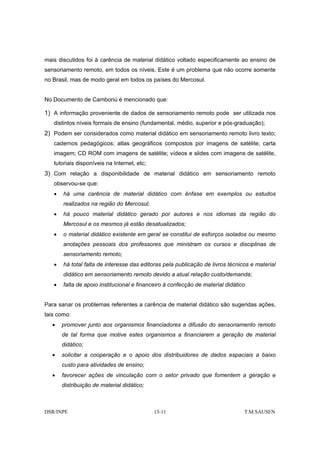mais discutidos foi à carência de material didático voltado especificamente ao ensino de
sensoriamento remoto, em todos os níveis. Este é um problema que não ocorre somente
no Brasil, mas de modo geral em todos os países do Mercosul.


No Documento de Camboriú é mencionado que:

1) A informação proveniente de dados de sensoriamento remoto pode ser utilizada nos
   distintos níveis formais de ensino (fundamental, médio, superior e pós-graduação);
2) Podem ser considerados como material didático em sensoriamento remoto livro texto;
   cadernos pedagógicos; atlas geográficos compostos por imagens de satélite; carta
   imagem; CD ROM com imagens de satélite; vídeos e slides com imagens de satélite,
   tutoriais disponíveis na Internet, etc;
3) Com relação a disponibilidade de material didático em sensoriamento remoto
   observou-se que:
   •   há uma carência de material didático com ênfase em exemplos ou estudos
       realizados na região do Mercosul;
   •   há pouco material didático gerado por autores e nos idiomas da região do
       Mercosul e os mesmos já estão desatualizados;
   •   o material didático existente em geral se constitui de esforços isolados ou mesmo
       anotações pessoais dos professores que ministram os cursos e disciplinas de
       sensoriamento remoto;
   •   há total falta de interesse das editoras pela publicação de livros técnicos e material
       didático em sensoriamento remoto devido a atual relação custo/demanda;
   •   falta de apoio institucional e financeiro à confecção de material didático


Para sanar os problemas referentes a carência de material didático são sugeridas ações,
tais como:
  •    promover junto aos organismos financiadores a difusão do sensoriamento remoto
       de tal forma que motive estes organismos a financiarem a geração de material
       didático;
  •    solicitar a cooperação e o apoio dos distribuidores de dados espaciais a baixo
       custo para atividades de ensino;
  •    favorecer ações de vinculação com o setor privado que fomentem a geração e
       distribuição de material didático;



DSR/INPE                                     13-11                              T.M.SAUSEN
 