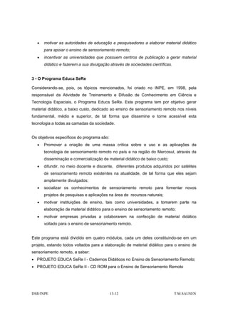 •   motivar as autoridades de educação e pesquisadores a elaborar material didático
      para apoiar o ensino de sensoriamento remoto;
  •   incentivar as universidades que possuem centros de publicação a gerar material
      didático e fazerem a sua divulgação através de sociedades científicas.


3 - O Programa Educa SeRe

Considerando-se, pois, os tópicos mencionados, foi criado no INPE, em 1998, pela
responsável da Atividade de Treinamento e Difusão de Conhecimento em Ciência e
Tecnologia Espaciais, o Programa Educa SeRe. Este programa tem por objetivo gerar
material didático, a baixo custo, dedicado ao ensino de sensoriamento remoto nos níveis
fundamental, médio e superior, de tal forma que dissemine e torne acessível esta
tecnologia a todas as camadas da sociedade.


Os objetivos específicos do programa são:
  •   Promover a criação de uma massa crítica sobre o uso e as aplicações da
      tecnologia de sensoriamento remoto no país e na região do Mercosul, através da
      disseminação e comercialização de material didático de baixo custo;
  •   difundir, no meio docente e discente, diferentes produtos adquiridos por satélites
      de sensoriamento remoto existentes na atualidade, de tal forma que eles sejam
      amplamente divulgados;
  •   socializar os conhecimentos de sensoriamento remoto para fomentar novos
      projetos de pesquisas e aplicações na área de recursos naturais;
  •   motivar instituições de ensino, tais como universidades, a tomarem parte na
      elaboração de material didático para o ensino de sensoriamento remoto;
  •   motivar empresas privadas a colaborarem na confecção de material didático
      voltado para o ensino de sensoriamento remoto.


Este programa está dividido em quatro módulos, cada um deles constituindo-se em um
projeto, estando todos voltados para a elaboração de material didático para o ensino de
sensoriamento remoto, a saber:
• PROJETO EDUCA SeRe I - Cadernos Didáticos no Ensino de Sensoriamento Remoto;
• PROJETO EDUCA SeRe II - CD ROM para o Ensino de Sensoriamento Remoto




DSR/INPE                                    13-12                              T.M.SAUSEN
 