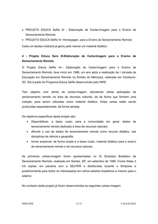 • PROJETO EDUCA SeRe III - Elaboração de Cartas-Imagem para o Ensino de
   Sensoriamento Remoto
• PROJETO EDUCA SeRe IV- Homepages para o Ensino de Sensoriamento Remoto

Cada um destes módulos já gerou pelo menos um material didático


4 - Projeto Educa Sere III-Elaboração de Carta-Imagem para o Ensino de
Sensoriamento Remoto

O Projeto Educa SeRe III-– Elaboração de Carta-Imagem para o Ensino de
Sensoriamento Remoto, teve início em 1998, um ano após a realização da I Jornada de
Educação em Sensoriamento Remoto no Âmbito do Mercosul, realizada em Camboriú-
SC. Ele é parte do Programa Educa SeRe desenvolvido pelo INPE.


Tem objetivo criar séries de cartas-imagem, abordando várias aplicações de
sensoriamento remoto na área de recursos naturais, de tal forma que formem uma
coleção, para serem utilizadas como material didático. Estas cartas estão sendo
produzidas separadamente, de forma seriada.


Os objetivos específicos deste projeto são:
    •   Disponibilizar, a baixo custo, para a comunidade em geral, dados de
        sensoriamento remoto dedicado à área de recursos naturais;
    •   difundir o uso de dados de sensoriamento remoto como recurso didático, nas
        disciplinas de ciência e geografia;
    •   tornar acessível, de forma ampla e a baixo custo, material didático para o ensino
        de sensoriamento remoto e de recursos naturais.


As primeiras cartas-imagem foram apresentadas no IX Simpósio Brasileiro de
Sensoriamento Remoto, realizado em Santos, SP, em setembro de 1998. Foram feitas 3
mil cópias, em parceria com a SELPER e distribuídas durante o Simpósio e
posteriormente para todos os interessados em vários estados brasileiros e mesmo para o
exterior.


No contexto deste projeto já foram desenvolvidas as seguintes cartas-imagem:




DSR/INPE                                      13-13                          T.M.SAUSEN
 