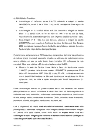 a) Série Cidades Brasileiras:
   •   Carta-Imagem n° 1–Santos, escala 1:50.000, utilizando a imagem do satélite
       LANDSAT/TM, canais 2, 3 e 4, órbita 219 ponto 76, passagem de 20 de agosto de
       1997;
   •   Carta-Imagem n° 2 – Santos, escala 1:50.000, utilizando a imagem de satélite
       ERS-1 e 2, sensor SAR, de 08 de maio de 1996 e 04 de abril de 1996,
       respectivamente, elaborada em parceria com a Agência Espacial Européia – ESA;
   •   Carta-Imagem n° 3 – São José dos Campos, utilizando a imagem de satélite
       LANDSAT/TM, com o apoio da Prefeitura Municipal de São José dos Campos.
       2000 exemplares impressos foram distribuídos para todas as escolas do ensino
       fundamental e médio de São José dos Campos;


Posteriormente ao lançamento o INPE assumiu o compromisso de treinar os professores
da rede de ensino (municipal, estadual e privada), na utilização da carta imagem como
recurso didático em sala de aula. Assim foram treinados 121 professores da rede
municipal, 64 da rede estadual e 23 da rede privada num total de 208.
   •   Mosaico do Vale do Paraíba, Litoral Norte e Serra da Mantiqueira, escala
       1:350.000, gerado a partir de duas imagens LANDSAT/TM, passagens de 26 de
       julho e 20 de agosto de 1997, órbita 21, pontos 75 e 76, publicado em parceria
       com o Jornal Vale Paraibano de São José dos Campos, na edição do dia 21 de
       agosto de 1999, em toda a região abrangida pelo Jornal Valeparaibano (41
       municípios).


Estas cartas-imagem tiveram um grande sucesso, sendo bem recebidas, não apenas
pelos professores do ensino fundamental e médio, bem como por vários segmentos da
sociedade tais como imobiliárias, professores e estudantes universitários, distribuidoras
de leite, energia elétrica, construtores de rodovias, ONGs, jornalistas, redes de televisão,
promotores públicos, advogados, planejadores, arquitetos, etc.


Com o lançamento do satélite Sino-Brasileiro de Recursos Terrestres-CBERS este
projeto passou a dedicar-se a criação de cartas-imagens usando exclusivamente imagens
da Câmara CCD deste satélite, dando início assim ao Projeto Educa Sere III—
Elaboração de carta imagem para o ensino de sensoriamento remoto-Utilização de
cartas-Imagem-CBERS como Recurso Didático.


DSR/INPE                                   13-14                               T.M.SAUSEN
 