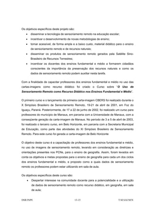 Os objetivos específicos deste projeto são:
   •    disseminar a tecnologia de sensoriamento remoto na educação escolar;
   •    incentivar o desenvolvimento de novas metodologias de ensino;
   •    tornar acessível, de forma ampla e a baixo custo, material didático para o ensino
        de sensoriamento remoto e de recursos naturais;
   •    disseminar os produtos de sensoriamento remoto gerados pela Satélite Sino-
        Brasileiro de Recursos Terrestres;
   •    incentivar os docentes dos ensinos fundamental e médio a formarem cidadãos
        conscientes da importância da preservação dos recursos naturais e como os
        dados de sensoriamento remoto podem auxiliar nesta tarefa.


Com a finalidade de capacitar professores dos ensinos fundamental e médio no uso das
cartas-imagens como recurso didático foi criado o Curso sobre “O Uso de
Sensoriamento Remoto como Recurso Didático nos Ensinos Fundamental e Médio”.


O primeiro curso e o lançamento da primeira carta-imagem CBERS foi realizado durante o
X Simpósio Brasileiro de Sensoriamento Remoto, 19-21 de abril de 2001, em Foz do
Iguaçu, Paraná. Posteriormente, de 17 a 22 de junho de 2002, foi realizado um curso para
professores do município de Manaus, em parceria com a Universidade de Manaus, com a
conseqüente geração da carta-imagem de Manaus. No período de 3 a 5 de abril de 2003,
foi realizado o terceiro curso, em Belo Horizonte, em parceria com a Secretaria Municipal
de Educação, como parte das atividades do XI Simpósio Brasileiro de Sensoriamento
Remoto. Para este curso foi gerada a carta-imagem de Belo Horizonte


O objetivo deste curso é a capacitação de professores dos ensinos fundamental e médio,
no uso de imagens de sensoriamento remoto, levando em consideração as diretrizes e
orientações presentes nos PCNs, para o ensino de geografia. Assim, foram levados em
conta os objetivos e metas propostas para o ensino de geografia para cada um dos ciclos
dos ensinos fundamental e médio, e proposto como e quais dados de sensoriamento
remoto os professores podem estar utilizando em sala de aula.


Os objetivos específicos deste curso são:
    •   Despertar interesse na comunidade docente para a potencialidade e a utilização
        de dados de sensoriamento remoto como recurso didático, em geografia, em sala
        de aula;


DSR/INPE                                      13-15                          T.M.SAUSEN
 