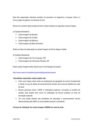 Elas têm despertado interesse também de docentes na Argentina e Uruguai. Este é o
único projeto do gênero na América do Sul.


Dentro do contexto deste projeto já foram desenvolvidas as seguintes cartas-imagem:


a) Capitais Brasileiras:
   •   Carta-imagem de Brasília;
   •   Carta-imagem de Cuiabá;
   •   Carta-imagem de Manaus;
   •   Carta-imagem de Belo Horizonte.


Estão em fase de elaboração as cartas-imagem de Porto Alegre e Natal.


b) Cidades Brasileiras:
   •   Carta-imagem de Foz do Iguaçu, PR
   •   Carta-Imagem de Cachoeira Paulista, SP


Estas cartas-imagem estão disponíveis na homepage do projeto:


http://www.inpe.br/unidades/cep/atividadescep/educasere


Resultados esperados neste projeto são:
   •   Criar uma massa critica entre os professores de geografia do ensino fundamental
       e médio no uso de dados de sensoriamento remoto como recurso didático em sala
       de aula;
   •   Buscar parcerias entre o INPE e instituições públicas e privadas no sentido de
       ampliar este projeto bem como na realização de futuros projetos na área de
       educação espacial;
   •   Ter uma ampla difusão das atividades de educação e sensoriamento remoto
       desenvolvidas pelo INPE na comunidade docente e estudantil;


Formas de utilização de cartas-imagem CBERS em sala de aula:




DSR/INPE                                 13-17                             T.M.SAUSEN
 