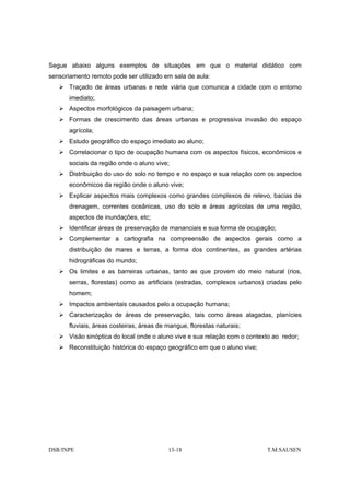 Segue abaixo alguns exemplos de situações em que o material didático com
sensoriamento remoto pode ser utilizado em sala de aula:
       Traçado de áreas urbanas e rede viária que comunica a cidade com o entorno
       imediato;
       Aspectos morfológicos da paisagem urbana;
       Formas de crescimento das áreas urbanas e progressiva invasão do espaço
       agrícola;
       Estudo geográfico do espaço imediato ao aluno;
       Correlacionar o tipo de ocupação humana com os aspectos físicos, econômicos e
       sociais da região onde o aluno vive;
       Distribuição do uso do solo no tempo e no espaço e sua relação com os aspectos
       econômicos da região onde o aluno vive;
       Explicar aspectos mais complexos como grandes complexos de relevo, bacias de
       drenagem, correntes oceânicas, uso do solo e áreas agrícolas de uma região,
       aspectos de inundações, etc;
       Identificar áreas de preservação de mananciais e sua forma de ocupação;
       Complementar a cartografia na compreensão de aspectos gerais como a
       distribuição de mares e terras, a forma dos continentes, as grandes artérias
       hidrográficas do mundo;
       Os limites e as barreiras urbanas, tanto as que provem do meio natural (rios,
       serras, florestas) como as artificiais (estradas, complexos urbanos) criadas pelo
       homem;
       Impactos ambientais causados pelo a ocupação humana;
       Caracterização de áreas de preservação, tais como áreas alagadas, planícies
       fluviais, áreas costeiras, áreas de mangue, florestas naturais;
       Visão sinóptica do local onde o aluno vive e sua relação com o contexto ao redor;
       Reconstituição histórica do espaço geográfico em que o aluno vive;




DSR/INPE                                   13-18                            T.M.SAUSEN
 