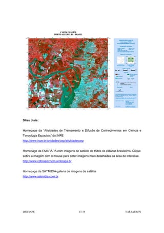 Sites úteis:


Homepage da “Atividades de Treinamento e Difusão de Conhecimentos em Ciência e
Tencologia Espaciais” do INPE
http://www.inpe.br/unidades/cep/atividadescep


Homepage da EMBRAPA com imagens de satélite de todos os estados brasileiros. Clique
sobre a imagem com o mouse para obter imagens mais detalhadas da área de interesse.
http://www.cdbrasil.cnpm.embrapa.br


Homepage da SATMIDIA-galeria de imagens de satélite
http://www.satmídia.com.br




DSR/INPE                                 13-19                          T.M.SAUSEN
 