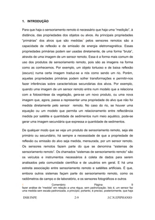1. INTRODUÇÃO

Para que haja o sensoriamento remoto é necessário que haja uma “medição”, à
distância, das propriedades dos objetos ou alvos. As principais propriedades
“primárias” dos alvos que são medidas1 pelos sensores remotos são a
capacidade de reflexão e de emissão de energia eletromagnética. Essas
propriedades primárias podem ser usadas diretamente, de uma forma “bruta”,
através de uma imagem de um sensor remoto. Essa é a forma mais comum de
uso dos produtos de sensoriamento remoto, pois são as imagens na forma
como as conhecemos. Por exemplo, um objeto tortuoso e de baixa reflexão
(escuro) numa certa imagem traduz-se a nós como sendo um rio. Porém,
aquelas propriedades primárias podem sofrer transformações e permitir-nos
fazer inferências sobre características secundárias dos alvos. Por exemplo,
quando uma imagem de um sensor remoto entra num modelo que a relaciona
com a fotossíntese da vegetação, gera-se um novo produto, ou uma nova
imagem que, agora, passa a representar uma propriedade do alvo que não foi
medida diretamente pelo sensor            remoto. No caso do rio, se houver uma
equação ou um modelo que permita um relacionamento entre reflectância
medida por satélite e quantidade de sedimentos num meio aquático, pode-se
gerar uma imagem secundária que expressa a quantidade de sedimentos.

De qualquer modo que se veja um produto de sensoriamento remoto, seja ele
primário ou secundário, há sempre a necessidade de que a propriedade de
reflexão ou emissão do alvo seja medida, mensurada, por um sensor remoto.
Os sensores remotos fazem parte do que se denomina “sistemas de
sensoriamento remoto”. Os chamados “sistemas de sensoriamento remoto” são
os veículos e instrumentos necessários à coleta de dados para serem
analisados pela comunidade científica e de usuários em geral. E há uma
estreita associação entre sensoriamento remoto e satélites artificiais. É que,
embora outros sistemas façam parte do sensoriamento remoto, como os
radiômetros de campo e de laboratório, e os sensores fotográficos e outros
1                       Comentário:                         Página:                         9
fazer análise de “medida” em relação a uma régua, sem padronização. Isto é, um sensor faz
uma medida sem escala padronizada, a princípio; portanto, é preciso, posteriormente, que haja

DSR/INPE                                   2-9                         J.C.N.EPIPHANIO
 