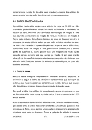 sensoriamento remoto. Os de órbita baixa englobam a maioria dos satélites de
sensoriamento remoto, e são discutidos mais pormenorizadamente.


2.1 ÓRBITA GEOESTACIONÁRIA

Os satélites nesta órbita estão a uma altitude de cerca de 36.000 km. São
chamados geoestacionários porque sua órbita acompanha o movimento de
rotação da Terra. Possuem uma velocidade de translação em relação à Terra
que equivale ao movimento de rotação da Terra, de modo que, em relação à
Terra, estão imóveis. Como ficam dispostos ao longo do Equador terrestre, e
por causa da grande altitude podem ter uma visão sinóptica completa, ou seja,
de todo o disco terrestre compreendido pelo seu campo de visada. Além disso,
como estão “fixos” em relação à Terra, permanecem voltados para o mesmo
ponto da superfície e, assim, podem fazer um imageamento muito rápido
daquela porção terrestre sob seu campo de visada. É por essa grande
abrangência de superfície terrestre coberta em um curto intervalo de tempo que
eles são muito úteis para estudos de fenômenos meteorológicos, os quais são
bastante dinâmicos.


2.2 ÓRBITA BAIXA

Embora nesta categoria enquadrem-se inúmeros sistemas espaciais, a
discussão a seguir é restrita às situações e características que abrangem os
sistemas que mais interessam ao sensoriamento remoto. Sempre que couber,
são discutidos os impactos dos desvios em relação à situação usual.

Em geral, a órbita dos satélites de sensoriamento remoto enquadra-se no que
se denomina órbita baixa, o que equivale a dizer órbitas com menos de 1.000
km de altitude.

Para os satélites de sensoriamento de órbita baixa, tal órbita é também circular,
pois dessa forma o satélite fica sempre orbitando a uma altitude quase que fixa
em relação à Terra, o que permite uma escala de imageamento praticamente
constante para todas as imagens. Como a variação de altitude é pequena

DSR/INPE                             2-11                      J.C.N.EPIPHANIO
 