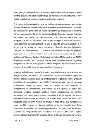 numa situação de circularidade, a variação de escala também é pequena. Toda
a órbita circular tem esta característica de manter a escala constante, o que
facilita os trabalhos de interpretação e análise das imagens.

Outra característica de órbita para os satélites de sensoriamento remoto é a
altitude. Ela tem se situado entre 700 e 1.000 km, aproximadamente. A altitude
do satélite define uma série de outros parâmetros de engenharia do sistema.
Ela tem que obedecer às leis da mecânica orbital e depende muito da definição
do projeto da missão e características dos sensores destinados ao
imageamento. No caso da série Landsat, por exemplo, a mudança de altitude
entre a primeira geração (Landsat 1 a 3) e a segunda geração (Landsat 4 a 7)
exigiu que o campo de visada do sensor Thematic Mapper (Mapeador
Temático, ou simplesmente TM), a bordo dos satélites da segunda geração,
fosse aumentado a fim de manter a mesma faixa de imageamento do sensor
Multispectral Scanner System (Sistema de Varredura Multiespectral, ou MSS),
da geração anterior. Isso quer dizer que se fosse mantido o mesmo ângulo de
imageamento para as duas gerações, a faixa imageada no terreno seria menor
na segunda geração, uma vez que sua altitude era menor.

Uma vez definido que a órbita é circular e que ela tem uma certa altitude em
relação à Terra, descrevendo um círculo com raio praticamente fixo, é preciso
definir o ângulo que esse plano da órbita fará com os pólos da Terra. Em geral
os satélites de sensoriamento remoto têm órbita quase polar, com um pequeno
e constante desvio do plano orbital em relação ao eixo norte-sul. O
imageamento é descendente, em direção ao sul, quando a Terra está
iluminada   (embora    pudesse    também    haver   imageamento     no   sentido
ascendente em certos comprimentos de onda). A órbita quase-polar tem a
importante característica de permitir que a Terra toda (exceto os pólos) seja
imageada após um certo número de órbitas. A cada órbita, cuja duração é de
cerca de 100 minutos, o sistema (satélite e sensor) recobre uma faixa
longitudinal e constante no terreno equivalente a um certa faixa de terreno.
Essa faixa de imageamento varia de acordo com o sensor. Nessas condições,
ocorrem aproximadamente 14,5 órbitas diárias e, como o perímetro da Terra no

DSR/INPE                             2-12                       J.C.N.EPIPHANIO
 