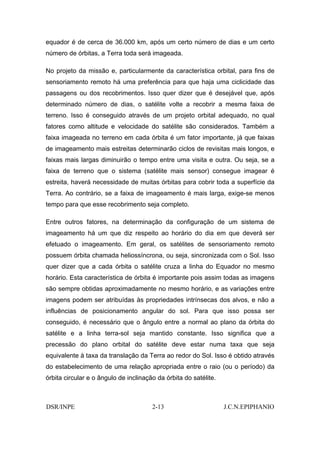equador é de cerca de 36.000 km, após um certo número de dias e um certo
número de órbitas, a Terra toda será imageada.

No projeto da missão e, particularmente da característica orbital, para fins de
sensoriamento remoto há uma preferência para que haja uma ciclicidade das
passagens ou dos recobrimentos. Isso quer dizer que é desejável que, após
determinado número de dias, o satélite volte a recobrir a mesma faixa de
terreno. Isso é conseguido através de um projeto orbital adequado, no qual
fatores como altitude e velocidade do satélite são considerados. Também a
faixa imageada no terreno em cada órbita é um fator importante, já que faixas
de imageamento mais estreitas determinarão ciclos de revisitas mais longos, e
faixas mais largas diminuirão o tempo entre uma visita e outra. Ou seja, se a
faixa de terreno que o sistema (satélite mais sensor) consegue imagear é
estreita, haverá necessidade de muitas órbitas para cobrir toda a superfície da
Terra. Ao contrário, se a faixa de imageamento é mais larga, exige-se menos
tempo para que esse recobrimento seja completo.

Entre outros fatores, na determinação da configuração de um sistema de
imageamento há um que diz respeito ao horário do dia em que deverá ser
efetuado o imageamento. Em geral, os satélites de sensoriamento remoto
possuem órbita chamada heliossíncrona, ou seja, sincronizada com o Sol. Isso
quer dizer que a cada órbita o satélite cruza a linha do Equador no mesmo
horário. Esta característica de órbita é importante pois assim todas as imagens
são sempre obtidas aproximadamente no mesmo horário, e as variações entre
imagens podem ser atribuídas às propriedades intrínsecas dos alvos, e não a
influências de posicionamento angular do sol. Para que isso possa ser
conseguido, é necessário que o ângulo entre a normal ao plano da órbita do
satélite e a linha terra-sol seja mantido constante. Isso significa que a
precessão do plano orbital do satélite deve estar numa taxa que seja
equivalente à taxa da translação da Terra ao redor do Sol. Isso é obtido através
do estabelecimento de uma relação apropriada entre o raio (ou o período) da
órbita circular e o ângulo de inclinação da órbita do satélite.



DSR/INPE                               2-13                       J.C.N.EPIPHANIO
 