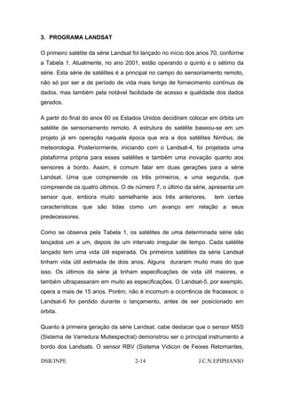 3. PROGRAMA LANDSAT

O primeiro satélite da série Landsat foi lançado no início dos anos 70, conforme
a Tabela 1. Atualmente, no ano 2001, estão operando o quinto e o sétimo da
série. Esta série de satélites é a principal no campo do sensoriamento remoto,
não só por ser a de período de vida mais longo de fornecimento contínuo de
dados, mas também pela notável facilidade de acesso e qualidade dos dados
gerados.

A partir do final do anos 60 os Estados Unidos decidiram colocar em órbita um
satélite de sensoriamento remoto. A estrutura do satélite baseou-se em um
projeto já em operação naquela época que era a dos satélites Nimbus, de
meteorologia. Posteriormente, iniciando com o Landsat-4, foi projetada uma
plataforma própria para esses satélites e também uma inovação quanto aos
sensores a bordo. Assim, é comum falar em duas gerações para a série
Landsat. Uma que compreende os três primeiros, e uma segunda, que
compreende os quatro últimos. O de número 7, o último da série, apresenta um
sensor que, embora muito semelhante aos três anteriores,            tem certas
características que são tidas como um avanço em relação a seus
predecessores.

Como se observa pela Tabela 1, os satélites de uma determinada série são
lançados um a um, depois de um intervalo irregular de tempo. Cada satélite
lançado tem uma vida útil esperada. Os primeiros satélites da série Landsat
tinham vida útil estimada de dois anos. Alguns duraram muito mais do que
isso. Os últimos da série já tinham especificações de vida útil maiores, e
também ultrapassaram em muito as especificações. O Landsat-5, por exemplo,
opera a mais de 15 anos. Porém, não é incomum a ocorrência de fracassos; o
Landsat-6 foi perdido durante o lançamento, antes de ser posicionado em
órbita.

Quanto à primeira geração da série Landsat, cabe destacar que o sensor MSS
(Sistema de Varredura Mutiespectral) demonstrou ser o principal instrumento a
bordo dos Landsats. O sensor RBV (Sistema Vidicon de Feixes Retornantes,

DSR/INPE                             2-14                     J.C.N.EPIPHANIO
 
