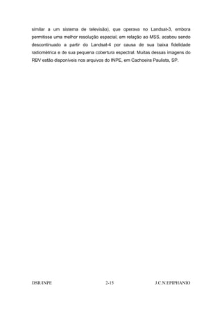 similar a um sistema de televisão), que operava no Landsat-3, embora
permitisse uma melhor resolução espacial, em relação ao MSS, acabou sendo
descontinuado a partir do Landsat-4 por causa de sua baixa fidelidade
radiométrica e de sua pequena cobertura espectral. Muitas dessas imagens do
RBV estão disponíveis nos arquivos do INPE, em Cachoeira Paulista, SP.




DSR/INPE                           2-15                   J.C.N.EPIPHANIO
 