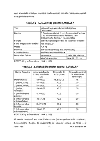 com uma visão sinóptica, repetitiva, multiespectral, com alta resolução espacial
da superfície terrestre.


              TABELA 2 - PARÂMETROS DO ETM+/LANDSAT-7

Tipo                          radiômetro de varredura mecânica tipo
                              “wiskbroom”
Bandas                        3 Bandas no Visível, 1 no infravermelho Próximo,
                              2 no Infravermelho Médio Refletido, 1 no
                              Infravermelho Termal, 1 Pancromática
Função                        cobertura global periódica da superfície terrestre
Faixa imageada no terreno  185 km (±7,5o)
Massa                      425 kg
Potência                   590 W (imageando), 175 W (repouso)
Controle térmico           resfriador radiativo de 90 K
Dimensões físicas          radiômetro                   196 x 114 x 66 cm
                           eletrônica auxiliar          90 x 66 x 35 cm
FONTE: King e Greenstone (1999, p.113)

         TABELA 3 - BANDAS ESPECTRAIS DO ETM+/LANDSAT-7

 Banda Espectral      Largura da Banda      Dimensão do      Dimensão nominal
                      à meia amplitude      IFOV (µrad)        da amostra no
                            (µm)                                terreno (m)
Pancromática              0,50-0,90         18,5 x 21,3              15
1 (visível, azul)         0,45-0,52            42,6                  30
2 (visível, verde)        0,52-0,60            42,6                  30
3 (visível,               0,63-0,69            42,6                  30
vermelho)
4 (infravermelho      0,76-0,90                 42,6                 30
próximo)
5 (infravermelho      1,55-1,75                 42,6                 30
médio refletido)
6 (infravermelho     10,42-12,50                85,2                 60
termal)
7 (infravermelho      2,08-2,35                 42,6                 30
médio refletido)
FONTE: King e Greenstone (1999, p.113)

O satélite Landsat-7 tem uma órbita circular (escala praticamente constante),
heliossíncrona (horário de cruzamento do Equador sempre às 10:00 ±15
DSR/INPE                             2-17                     J.C.N.EPIPHANIO
 