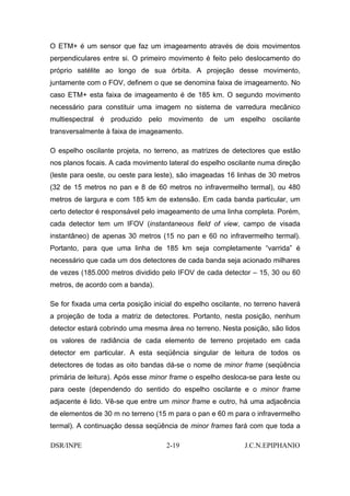 O ETM+ é um sensor que faz um imageamento através de dois movimentos
perpendiculares entre si. O primeiro movimento é feito pelo deslocamento do
próprio satélite ao longo de sua órbita. A projeção desse movimento,
juntamente com o FOV, definem o que se denomina faixa de imageamento. No
caso ETM+ esta faixa de imageamento é de 185 km. O segundo movimento
necessário para constituir uma imagem no sistema de varredura mecânico
multiespectral é produzido pelo movimento de um espelho oscilante
transversalmente à faixa de imageamento.

O espelho oscilante projeta, no terreno, as matrizes de detectores que estão
nos planos focais. A cada movimento lateral do espelho oscilante numa direção
(leste para oeste, ou oeste para leste), são imageadas 16 linhas de 30 metros
(32 de 15 metros no pan e 8 de 60 metros no infravermelho termal), ou 480
metros de largura e com 185 km de extensão. Em cada banda particular, um
certo detector é responsável pelo imageamento de uma linha completa. Porém,
cada detector tem um IFOV (instantaneous field of view, campo de visada
instantâneo) de apenas 30 metros (15 no pan e 60 no infravermelho termal).
Portanto, para que uma linha de 185 km seja completamente “varrida” é
necessário que cada um dos detectores de cada banda seja acionado milhares
de vezes (185.000 metros dividido pelo IFOV de cada detector – 15, 30 ou 60
metros, de acordo com a banda).

Se for fixada uma certa posição inicial do espelho oscilante, no terreno haverá
a projeção de toda a matriz de detectores. Portanto, nesta posição, nenhum
detector estará cobrindo uma mesma área no terreno. Nesta posição, são lidos
os valores de radiância de cada elemento de terreno projetado em cada
detector em particular. A esta seqüência singular de leitura de todos os
detectores de todas as oito bandas dá-se o nome de minor frame (seqüência
primária de leitura). Após esse minor frame o espelho desloca-se para leste ou
para oeste (dependendo do sentido do espelho oscilante e o minor frame
adjacente é lido. Vê-se que entre um minor frame e outro, há uma adjacência
de elementos de 30 m no terreno (15 m para o pan e 60 m para o infravermelho
termal). A continuação dessa seqüência de minor frames fará com que toda a

DSR/INPE                            2-19                     J.C.N.EPIPHANIO
 