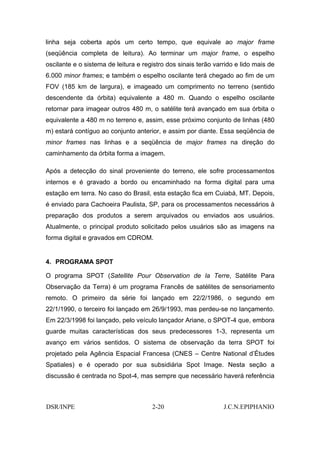 linha seja coberta após um certo tempo, que equivale ao major frame
(seqüência completa de leitura). Ao terminar um major frame, o espelho
oscilante e o sistema de leitura e registro dos sinais terão varrido e lido mais de
6.000 minor frames; e também o espelho oscilante terá chegado ao fim de um
FOV (185 km de largura), e imageado um comprimento no terreno (sentido
descendente da órbita) equivalente a 480 m. Quando o espelho oscilante
retornar para imagear outros 480 m, o satélite terá avançado em sua órbita o
equivalente a 480 m no terreno e, assim, esse próximo conjunto de linhas (480
m) estará contíguo ao conjunto anterior, e assim por diante. Essa seqüência de
minor frames nas linhas e a seqüência de major frames na direção do
caminhamento da órbita forma a imagem.

Após a detecção do sinal proveniente do terreno, ele sofre processamentos
internos e é gravado a bordo ou encaminhado na forma digital para uma
estação em terra. No caso do Brasil, esta estação fica em Cuiabá, MT. Depois,
é enviado para Cachoeira Paulista, SP, para os processamentos necessários à
preparação dos produtos a serem arquivados ou enviados aos usuários.
Atualmente, o principal produto solicitado pelos usuários são as imagens na
forma digital e gravados em CDROM.


4. PROGRAMA SPOT

O programa SPOT (Satellite Pour Observation de la Terre, Satélite Para
Observação da Terra) é um programa Francês de satélites de sensoriamento
remoto. O primeiro da série foi lançado em 22/2/1986, o segundo em
22/1/1990, o terceiro foi lançado em 26/9/1993, mas perdeu-se no lançamento.
Em 22/3/1998 foi lançado, pelo veículo lançador Ariane, o SPOT-4 que, embora
guarde muitas características dos seus predecessores 1-3, representa um
avanço em vários sentidos. O sistema de observação da terra SPOT foi
projetado pela Agência Espacial Francesa (CNES – Centre National d’Études
Spatiales) e é operado por sua subsidiária Spot Image. Nesta seção a
discussão é centrada no Spot-4, mas sempre que necessário haverá referência



DSR/INPE                              2-20                      J.C.N.EPIPHANIO
 