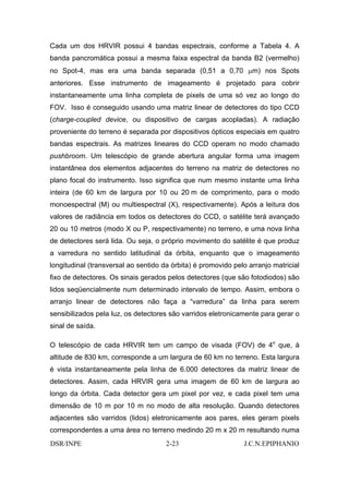 Cada um dos HRVIR possui 4 bandas espectrais, conforme a Tabela 4. A
banda pancromática possui a mesma faixa espectral da banda B2 (vermelho)
no Spot-4, mas era uma banda separada (0,51 a 0,70 µm) nos Spots
anteriores. Esse instrumento de imageamento é projetado para cobrir
instantaneamente uma linha completa de pixels de uma só vez ao longo do
FOV. Isso é conseguido usando uma matriz linear de detectores do tipo CCD
(charge-coupled device, ou dispositivo de cargas acopladas). A radiação
proveniente do terreno é separada por dispositivos ópticos especiais em quatro
bandas espectrais. As matrizes lineares do CCD operam no modo chamado
pushbroom. Um telescópio de grande abertura angular forma uma imagem
instantânea dos elementos adjacentes do terreno na matriz de detectores no
plano focal do instrumento. Isso significa que num mesmo instante uma linha
inteira (de 60 km de largura por 10 ou 20 m de comprimento, para o modo
monoespectral (M) ou multiespectral (X), respectivamente). Após a leitura dos
valores de radiância em todos os detectores do CCD, o satélite terá avançado
20 ou 10 metros (modo X ou P, respectivamente) no terreno, e uma nova linha
de detectores será lida. Ou seja, o próprio movimento do satélite é que produz
a varredura no sentido latitudinal da órbita, enquanto que o imageamento
longitudinal (transversal ao sentido da órbita) é promovido pelo arranjo matricial
fixo de detectores. Os sinais gerados pelos detectores (que são fotodiodos) são
lidos seqüencialmente num determinado intervalo de tempo. Assim, embora o
arranjo linear de detectores não faça a “varredura” da linha para serem
sensibilizados pela luz, os detectores são varridos eletronicamente para gerar o
sinal de saída.

O telescópio de cada HRVIR tem um campo de visada (FOV) de 4o que, à
altitude de 830 km, corresponde a um largura de 60 km no terreno. Esta largura
é vista instantaneamente pela linha de 6.000 detectores da matriz linear de
detectores. Assim, cada HRVIR gera uma imagem de 60 km de largura ao
longo da órbita. Cada detector gera um pixel por vez, e cada pixel tem uma
dimensão de 10 m por 10 m no modo de alta resolução. Quando detectores
adjacentes são varridos (lidos) eletronicamente aos pares, eles geram pixels
correspondentes a uma área no terreno medindo 20 m x 20 m resultando numa
DSR/INPE                              2-23                     J.C.N.EPIPHANIO
 