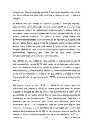 imagem com 20 m de resolução espacial. O movimento do satélite ao longo de
sua órbita resulta em varreduras de linhas sucessivas e isso completa a
imagem.

O HRVIR tem dois modos de operação quanto à resolução espacial,
dependendo se os detectores são lidos um a um (modo M, de monoespectral)
ou em pares (modo X, de multiespectral). A luz que entra no sistema óptico é
dividida em quatro feixes correspondentes a quatro bandas espectrais por um
divisor espectral constituído de prismas e filtros. Esses feixes são
posteriormente focalizados nas quatro matrizes de detectores (uma para cada
banda). Dessa forma, quatro linhas de detectores geram simultaneamente
quatro planos espectrais para uma mesma linha no terreno; portanto, as
imagens geradas por cada banda para uma mesma superfície do terreno são
perfeitamente   registradas,   pois   cada   um   de   seus    pixels   provêm
simultaneamente de um mesmo feixe eletromagnético.

Os HRVIRs têm três modos de imageamento: o multiespectral (modo X)
correspondendo às bandas B1, B2 e B3, mais a banda do infravermelho médio,
com uma resolução espacial no terreno equivalente a 20 metros; o modo
monoespectral (M) correspondendo à banda B2 (vermelho) com uma resolução
de 10 metros no terreno; e o modo X + M que combina os modos X e M. O
imageamento feito por cada instrumento HRVIR é inteiramente independente
entre si.

Na entrada óptica de cada HRVIR do Spot-4 há um espelho com um
mecanismo que permite o desvio da visada para uma faixa de terreno
adjacente à projeção da órbita no terreno. Isso quer dizer que o Spot-4 tem a
possibilidade de ter visadas laterais, fora do nadir. Esse redirecionamento da
visada para as laterais pode ser de ±27o em relação ao nadir. Esse desvio é
controlado por um mecanismo que permite uma graduação lateral com
incrementos de 0,3o. Tal característica pode ser usada para adquirir uma
imagem, em resposta a uma solicitação de programação pelo usuário, em
qualquer posição afastada de até 450 km para ambos os lados da trajetória do
satélite no terreno; isso é conseguido com os ângulos extremos ( +27o ou –
DSR/INPE                              2-24                    J.C.N.EPIPHANIO
 
