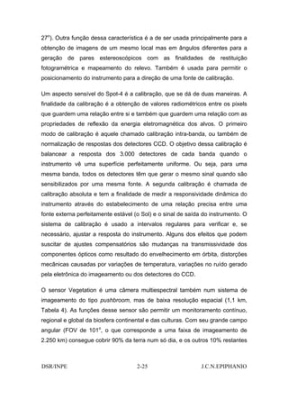 27o). Outra função dessa característica é a de ser usada principalmente para a
obtenção de imagens de um mesmo local mas em ângulos diferentes para a
geração de pares estereoscópicos com as finalidades de restituição
fotogramétrica e mapeamento do relevo. Também é usada para permitir o
posicionamento do instrumento para a direção de uma fonte de calibração.

Um aspecto sensível do Spot-4 é a calibração, que se dá de duas maneiras. A
finalidade da calibração é a obtenção de valores radiométricos entre os pixels
que guardem uma relação entre si e também que guardem uma relação com as
propriedades de reflexão da energia eletromagnética dos alvos. O primeiro
modo de calibração é aquele chamado calibração intra-banda, ou também de
normalização de respostas dos detectores CCD. O objetivo dessa calibração é
balancear a resposta dos 3.000 detectores de cada banda quando o
instrumento vê uma superfície perfeitamente uniforme. Ou seja, para uma
mesma banda, todos os detectores têm que gerar o mesmo sinal quando são
sensibilizados por uma mesma fonte. A segunda calibração é chamada de
calibração absoluta e tem a finalidade de medir a responsividade dinâmica do
instrumento através do estabelecimento de uma relação precisa entre uma
fonte externa perfeitamente estável (o Sol) e o sinal de saída do instrumento. O
sistema de calibração é usado a intervalos regulares para verificar e, se
necessário, ajustar a resposta do instrumento. Alguns dos efeitos que podem
suscitar de ajustes compensatórios são mudanças na transmissividade dos
componentes ópticos como resultado do envelhecimento em órbita, distorções
mecânicas causadas por variações de temperatura, variações no ruído gerado
pela eletrônica do imageamento ou dos detectores do CCD.

O sensor Vegetation é uma câmera multiespectral também num sistema de
imageamento do tipo pushbroom, mas de baixa resolução espacial (1,1 km,
Tabela 4). As funções desse sensor são permitir um monitoramento contínuo,
regional e global da biosfera continental e das culturas. Com seu grande campo
angular (FOV de 101o, o que corresponde a uma faixa de imageamento de
2.250 km) consegue cobrir 90% da terra num só dia, e os outros 10% restantes



DSR/INPE                             2-25                     J.C.N.EPIPHANIO
 